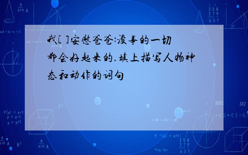 我[ ]安慰爸爸:没事的一切都会好起来的.填上描写人物神态和动作的词句