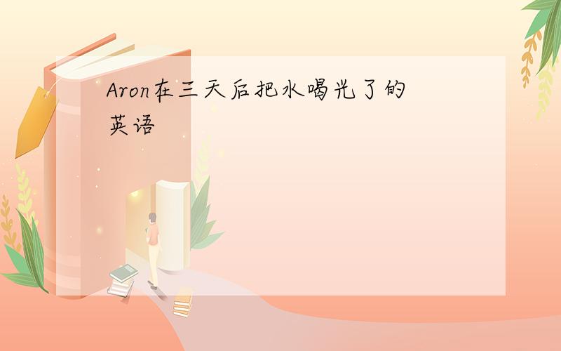 Aron在三天后把水喝光了的英语