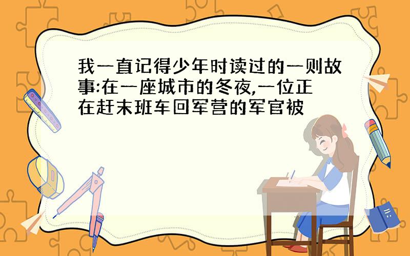 我一直记得少年时读过的一则故事:在一座城市的冬夜,一位正在赶末班车回军营的军官被