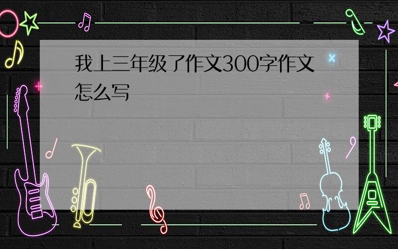 我上三年级了作文300字作文怎么写