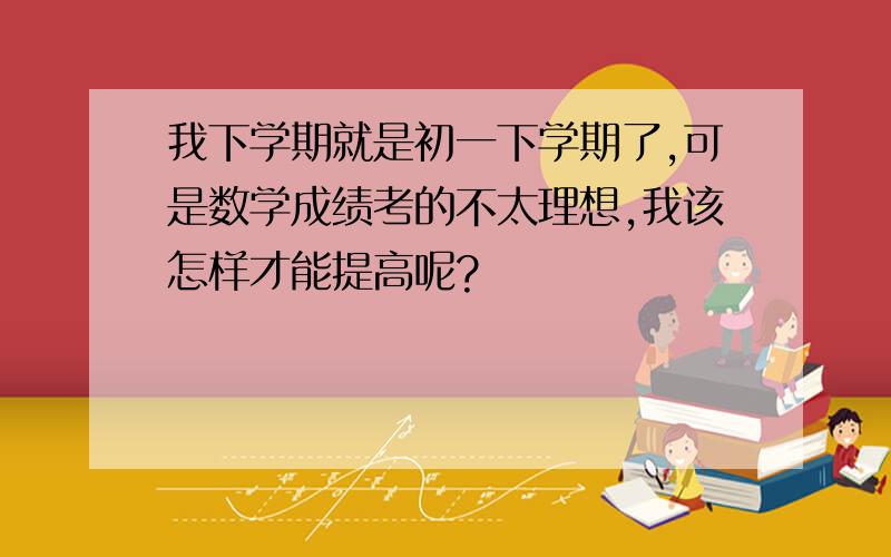 我下学期就是初一下学期了,可是数学成绩考的不太理想,我该怎样才能提高呢?