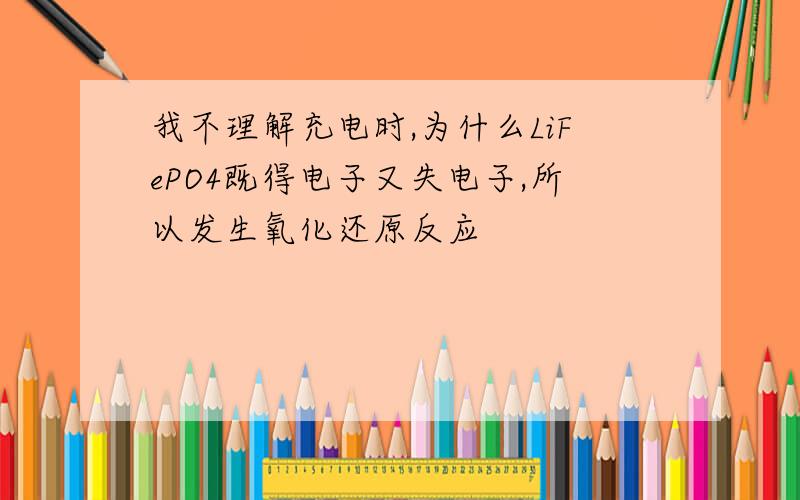 我不理解充电时,为什么LiFePO4既得电子又失电子,所以发生氧化还原反应