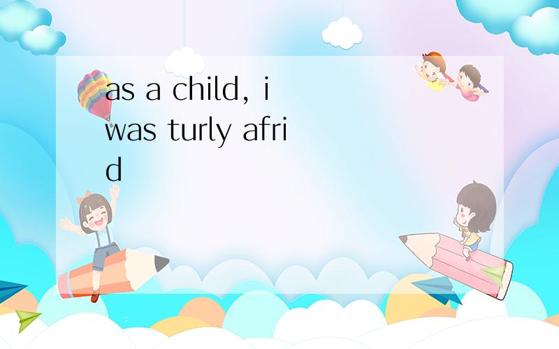 as a child, i was turly afrid