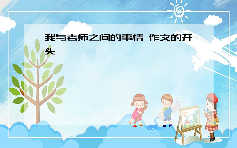 我与老师之间的事情 作文的开头