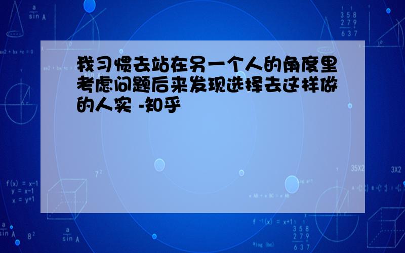 我习惯去站在另一个人的角度里考虑问题后来发现选择去这样做的人实 -知乎