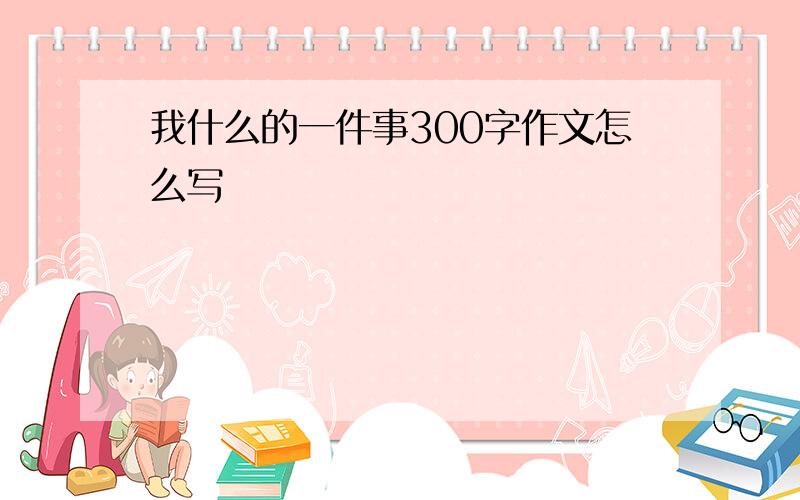 我什么的一件事300字作文怎么写