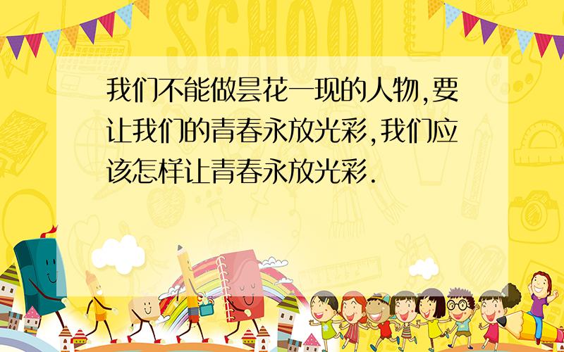 我们不能做昙花一现的人物,要让我们的青春永放光彩,我们应该怎样让青春永放光彩.