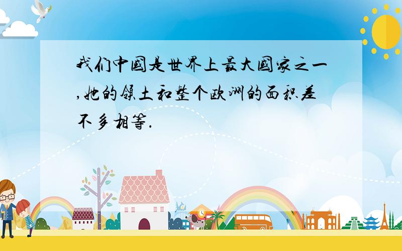 我们中国是世界上最大国家之一,她的领土和整个欧洲的面积差不多相等.