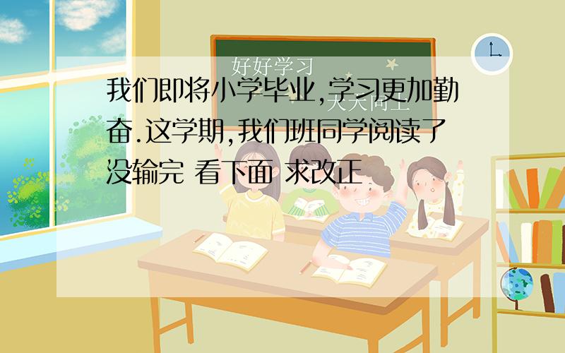 我们即将小学毕业,学习更加勤奋.这学期,我们班同学阅读了没输完 看下面 求改正