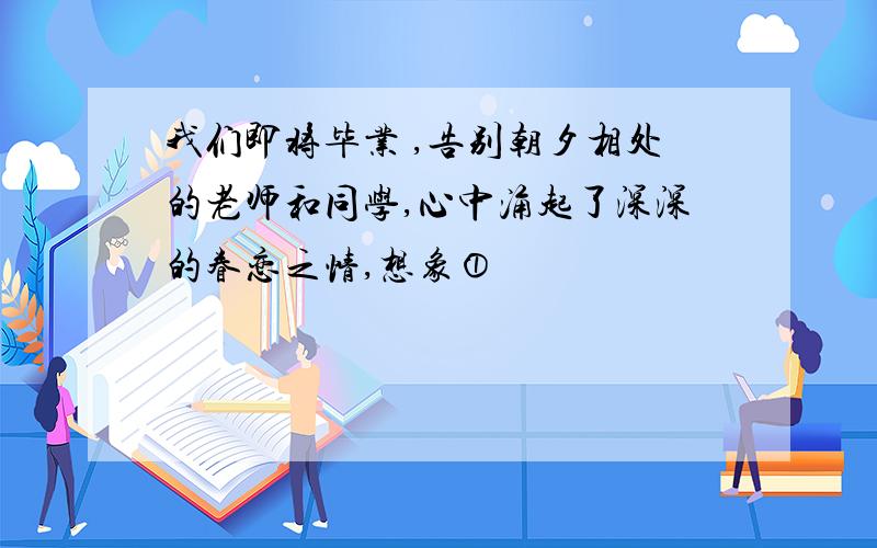 我们即将毕业 ,告别朝夕相处的老师和同学,心中涌起了深深的眷恋之情,想象①