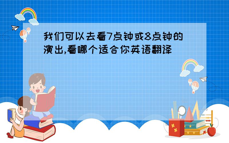 我们可以去看7点钟或8点钟的演出,看哪个适合你英语翻译