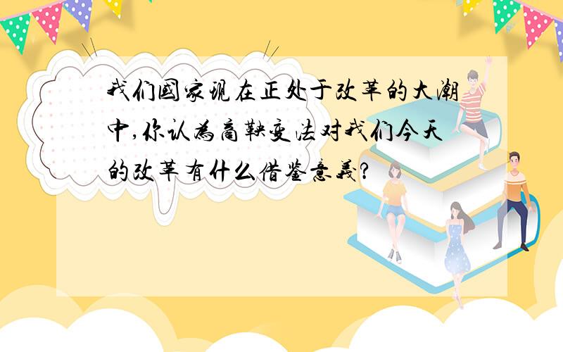 我们国家现在正处于改革的大潮中,你认为商鞅变法对我们今天的改革有什么借鉴意义?