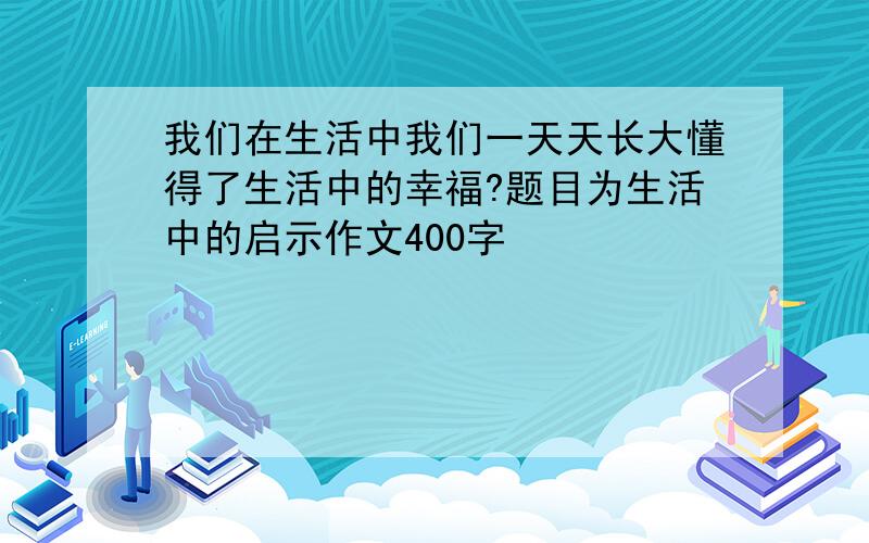 我们在生活中我们一天天长大懂得了生活中的幸福?题目为生活中的启示作文400字