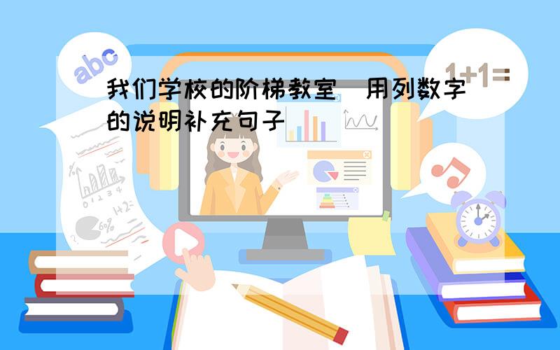 我们学校的阶梯教室(用列数字的说明补充句子)