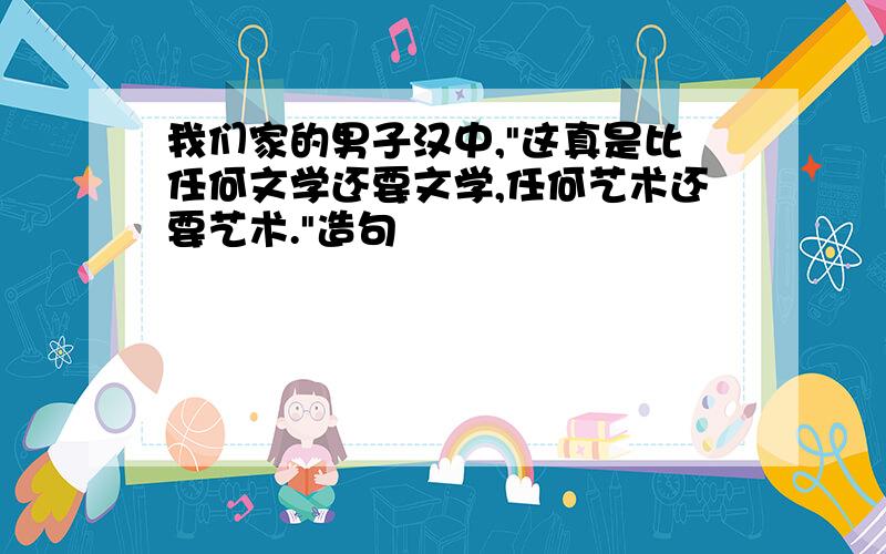 我们家的男子汉中,"这真是比任何文学还要文学,任何艺术还要艺术."造句