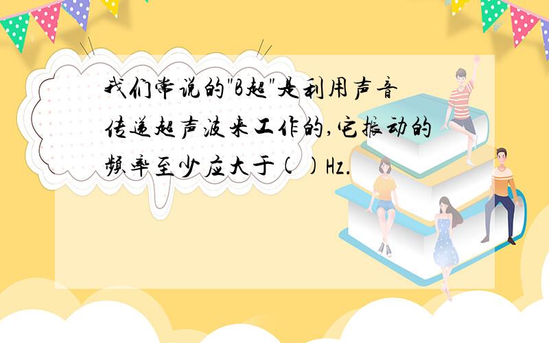 我们常说的"B超"是利用声音传递超声波来工作的,它振动的频率至少应大于()Hz.