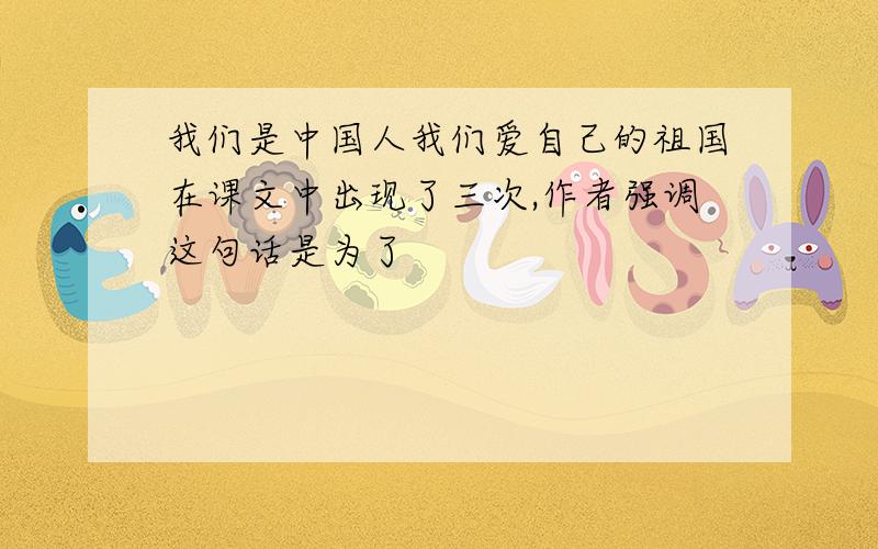 我们是中国人我们爱自己的祖国在课文中出现了三次,作者强调这句话是为了