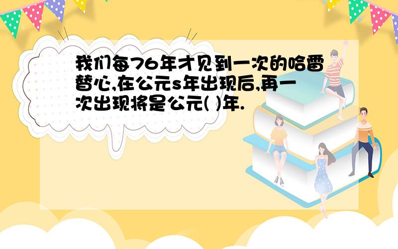 我们每76年才见到一次的哈雷替心,在公元s年出现后,再一次出现将是公元( )年.