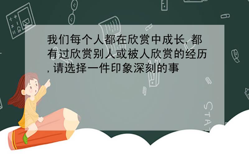 我们每个人都在欣赏中成长,都有过欣赏别人或被人欣赏的经历,请选择一件印象深刻的事