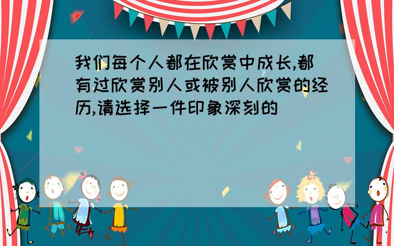 我们每个人都在欣赏中成长,都有过欣赏别人或被别人欣赏的经历,请选择一件印象深刻的