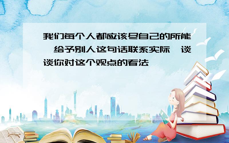 我们每个人都应该尽自己的所能,给予别人这句话联系实际,谈谈你对这个观点的看法