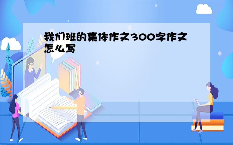 我们班的集体作文300字作文怎么写