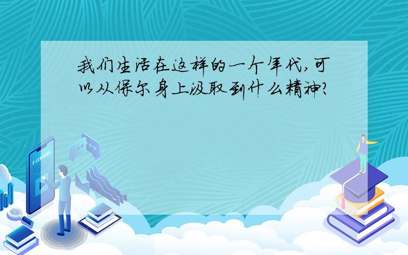 我们生活在这样的一个年代,可以从保尔身上汲取到什么精神?