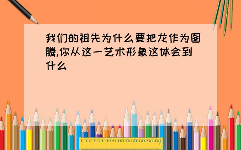 我们的祖先为什么要把龙作为图腾,你从这一艺术形象这体会到什么