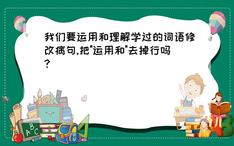 我们要运用和理解学过的词语修改病句.把"运用和"去掉行吗?