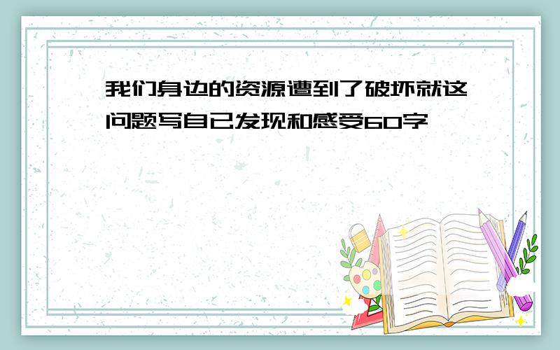 我们身边的资源遭到了破坏就这问题写自已发现和感受60字