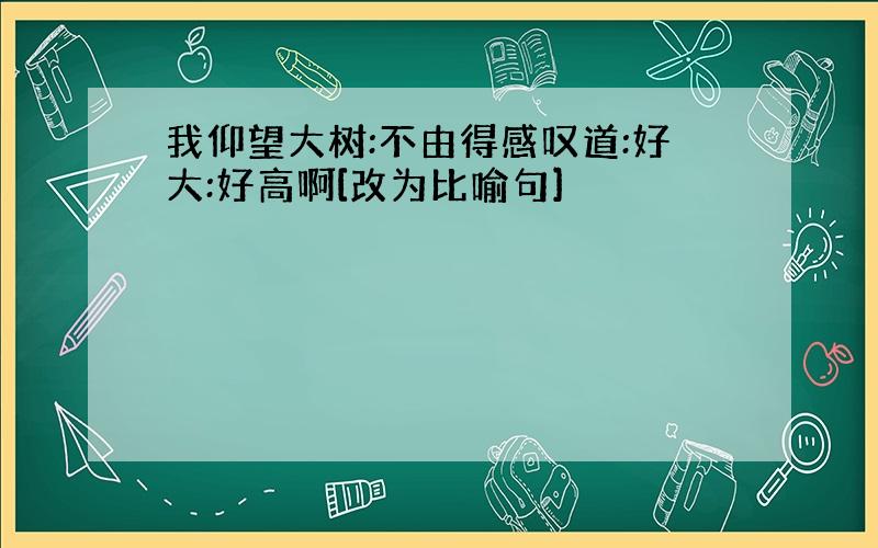 我仰望大树:不由得感叹道:好大:好高啊[改为比喻句]