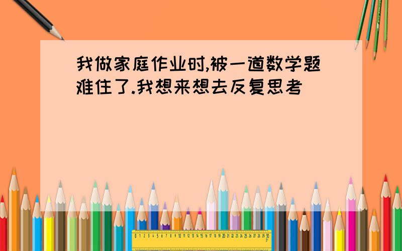 我做家庭作业时,被一道数学题难住了.我想来想去反复思考