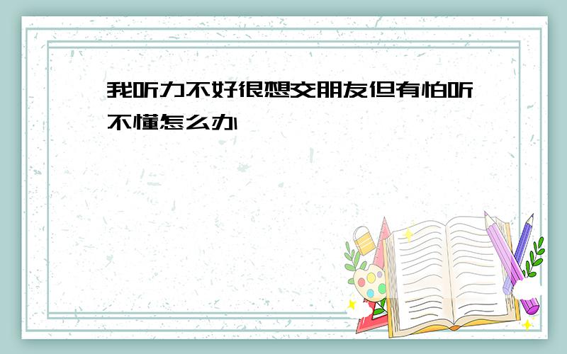 我听力不好很想交朋友但有怕听不懂怎么办