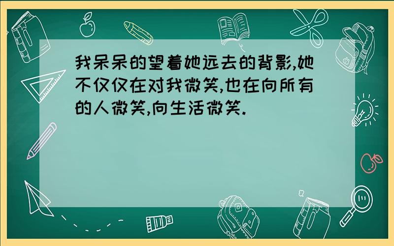 我呆呆的望着她远去的背影,她不仅仅在对我微笑,也在向所有的人微笑,向生活微笑.