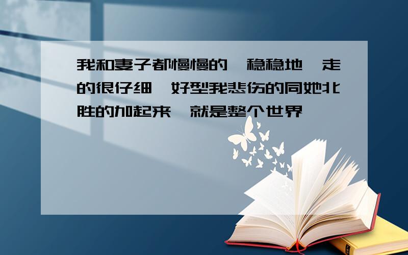 我和妻子都慢慢的,稳稳地,走的很仔细,好型我悲伤的同她北胜的加起来,就是整个世界