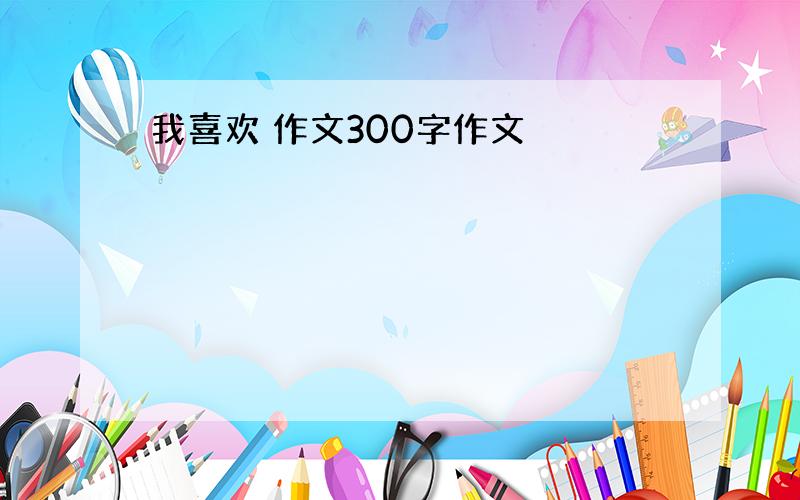 我喜欢 作文300字作文