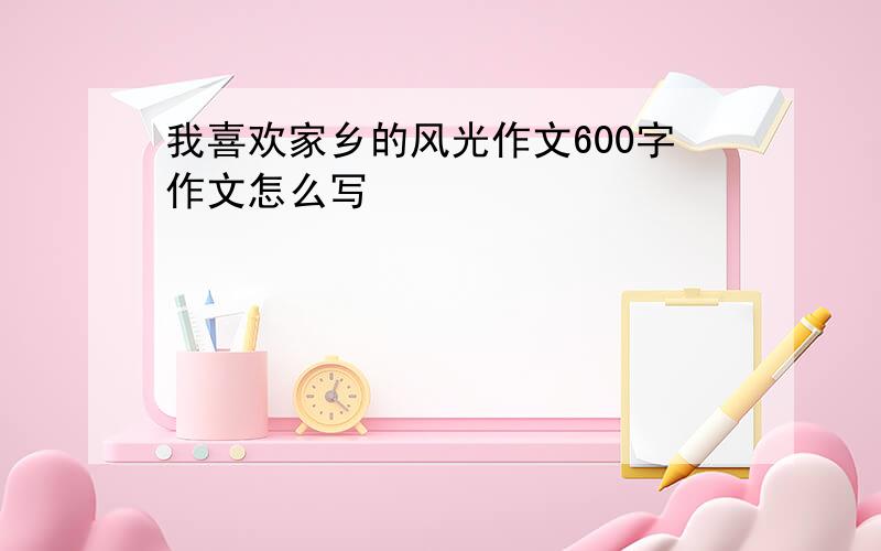 我喜欢家乡的风光作文600字作文怎么写