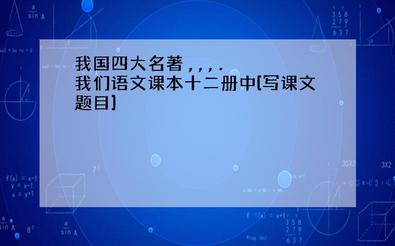 我国四大名著 , , , .我们语文课本十二册中[写课文题目]