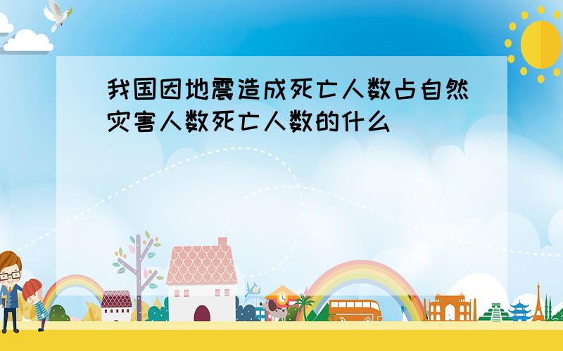 我国因地震造成死亡人数占自然灾害人数死亡人数的什么