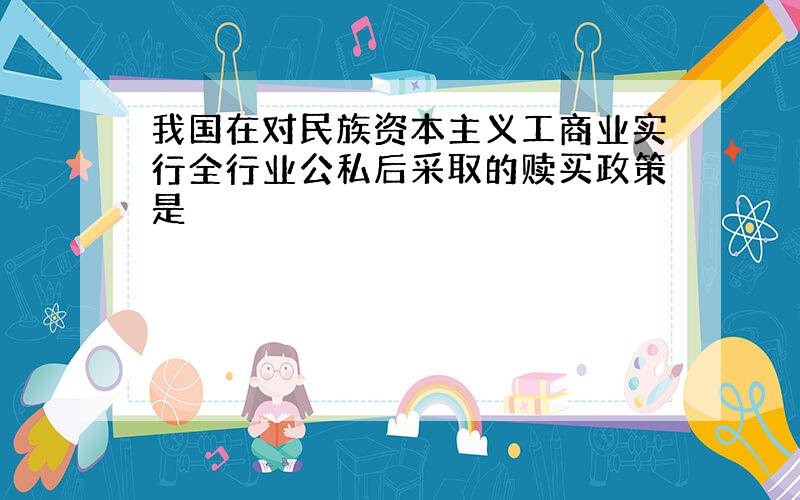 我国在对民族资本主义工商业实行全行业公私后采取的赎买政策是