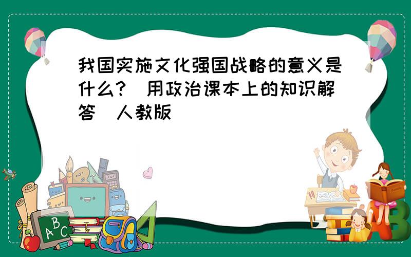 我国实施文化强国战略的意义是什么?(用政治课本上的知识解答)人教版