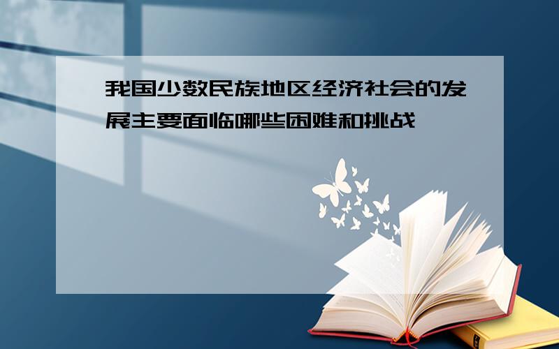 我国少数民族地区经济社会的发展主要面临哪些困难和挑战