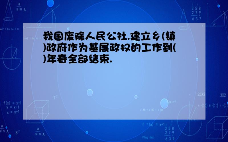 我国废除人民公社.建立乡(镇)政府作为基层政权的工作到()年春全部结束.