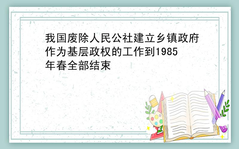 我国废除人民公社建立乡镇政府作为基层政权的工作到1985年春全部结束