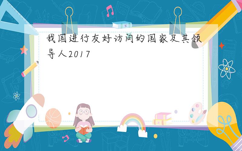 我国进行友好访问的国家及其领导人2017