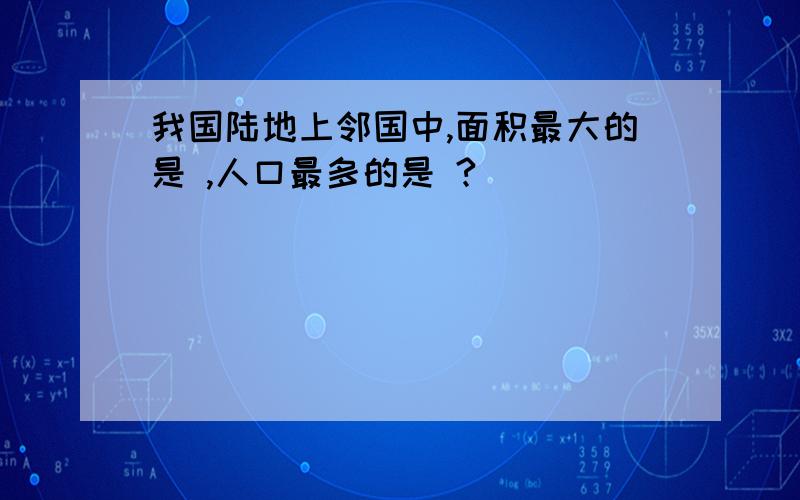 我国陆地上邻国中,面积最大的是 ,人口最多的是 ?