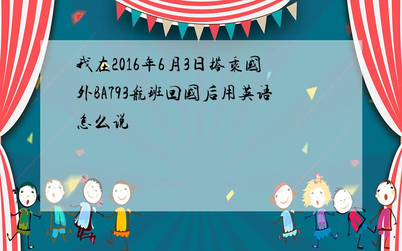 我在2016年6月3日搭乘国外BA793航班回国后用英语怎么说