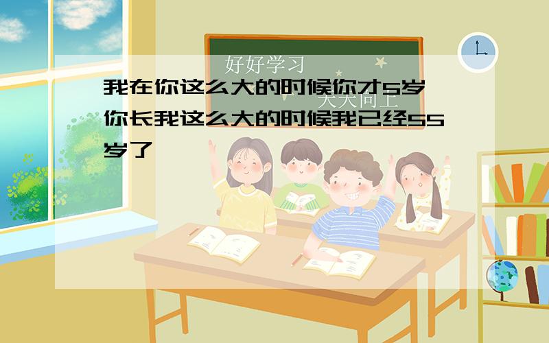 我在你这么大的时候你才5岁,你长我这么大的时候我已经55岁了