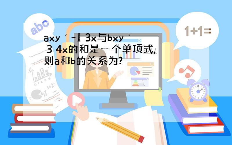 axy²-1 3x与bxy² 3 4x的和是一个单项式,则a和b的关系为?