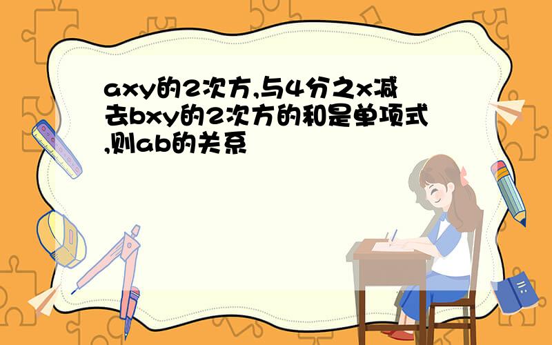 axy的2次方,与4分之x减去bxy的2次方的和是单项式,则ab的关系